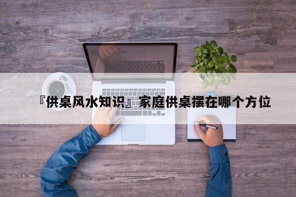 『供桌风水知识』家庭供桌摆在哪个方位